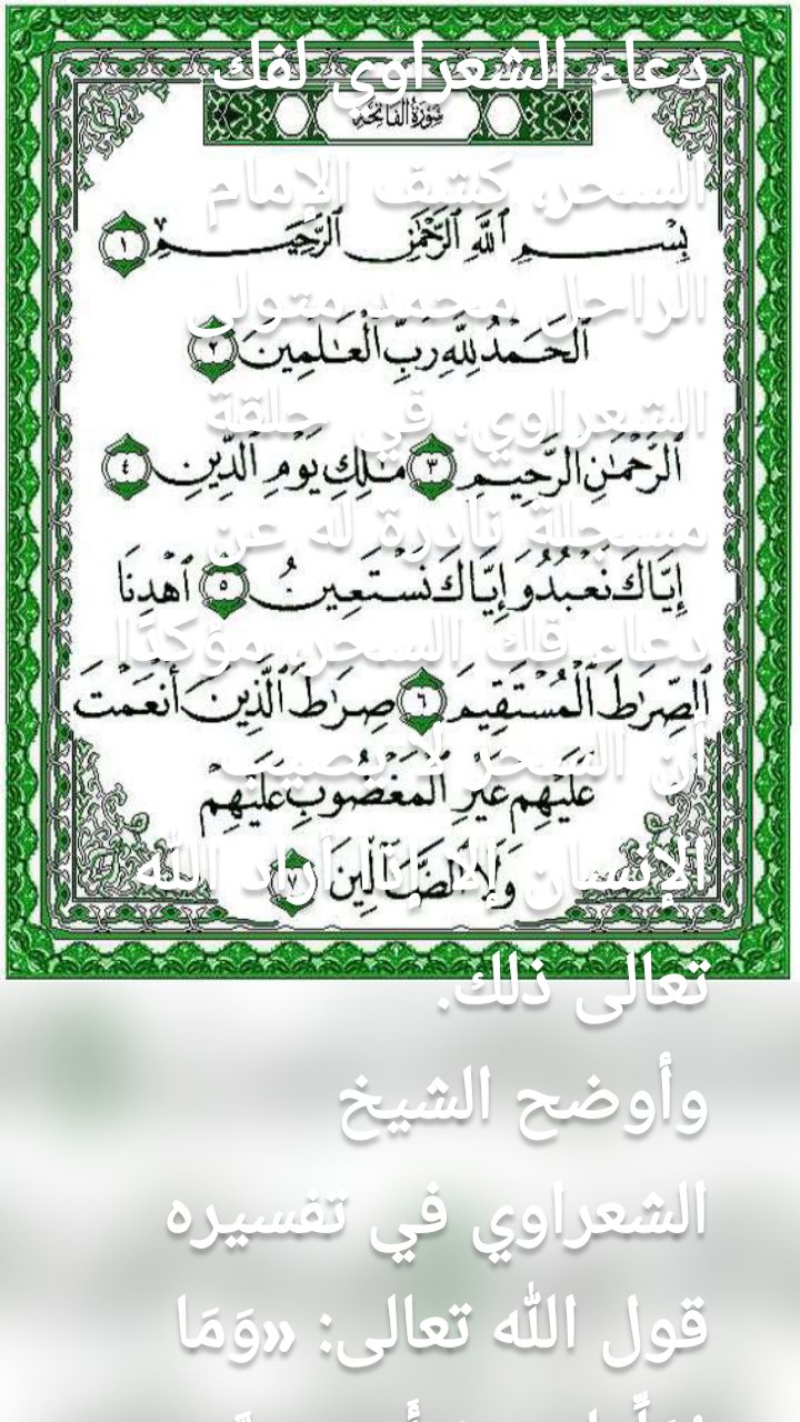 دعاء الشعراوي لفك السحر، كشف الإمام الراحل محمد متولى الشعراوي، في حلقة مسجلة نادرة له عن دعاء فك السحر، مؤكدًا أن السحر لا يصيب الإنسان إلا إذا أراد الله تعالى ذلك.
وأوضح الشيخ الشعراوي في تفسيره قول الله تعالى: «وَمَا يُعَلِّمَانِ مِنْ أَحَدٍ حَتَّىٰ يَقُولَا إِنَّمَا نَحْنُ فِتْنَةٌ فَلَا تَكْفُرْ ۖ فَيَتَعَلَّمُونَ مِنْهُمَا مَا يُفَرِّقُونَ بِهِ بَيْنَ الْمَرْءِ وَزَوْجِهِ ۚ وَمَا هُم بِضَارِّينَ بِهِ مِنْ أَحَدٍ إِلَّا بِإِذْنِ اللَّهِ» (سورة البقرة: 102)»، أنه ما دام البشر سيتعلمون ذلك، إذن كيف يحمي الحق سبحانه وتعالى خلقه من هذه المسألة؟، يكفي أن تعلم أن الله يقول «وَمَا هُم بِضَارِّينَ بِهِ مِنْ أَحَدٍ إِلَّا بِإِذْنِ اللَّهِ»، فلو أنك تتبعت هؤلاء لاستذلوك، واستنزفوك، وتركك الله لهم، لأنك اعتقدت فيهم.
دعاء الشعراوي لفك السحر
وأضاف كاشفًا دعاء فك السحر: أما إن قلت: «اللهم إنك أقدرت بعض عبادك على السحر والشر، ولكنك احتفظت لذاتك بإذن الضر، فأعوذ بما احتفظت به مما أقدرت عليه بحق قولك الكريم: «وَمَا هُم بِضَارِّينَ بِهِ مِنْ أَحَدٍ إِلَّا بِإِذْنِ اللَّهِ».
وتابع: بعد أن تقول دعاء فك السحر لايمكنهم الله منك، لكن إن استجبت لهم وذهبت لهم، يقولون: سنحل لك، وبالفعل يحل لك مرة، لكن إن ابتعدت عنه "يعقد لك" حتى تذهب إليه مرة ثانية».

ايات ابطال السحر مكتوبة من القرآن
ايات ابطال السحر مكتوبة من القرآن الواردة في السُنة النبوية الشريفة حيث إن خير البيوت؛ البيت الذي يمتلئ بأنوار هدي سيد المرسلين، البيت الذي يحوي الشفقة والرحمة والتعاون، قال رسول الله صلى الله عليه وآله وسلم: «خَيْرُكُمْ خَيْرُكُمْ لأَهْلِهِ وَأَنَا خَيْرُكُمْ لأَهْلِي» رواه الترمذي، والشيطان لا يحترق ولا يموت عند سماعه ايات ابطال السحر مكتوبة من القرآن أو الاستعاذة بالله منه، ولكن الشيطان عند سماعه القرآن «يخنس» أي يهرب ويختبئ ثم يعود مرة أخرى، فالشيطان يخنس وينفر ويبتعد عن العبد عند قراءته للقرآن الكريم أو ذكره لله تعالى، كما قال تعالى مرشدًا لنا:

• «بِسْمِ اللَّـهِ الرَّحْمَـٰنِ الرَّحِيمِ* الْحَمْدُ للّهِ رَبّ الْعَالَمِينَ * الرّحْمنِ الرّحِيمِ * مَلِكِ يَوْمِ الدّينِ * إِيّاكَ نَعْبُدُ وإِيّاكَ نَسْتَعِينُ * اهْدِنَا الصّرَاطَ الْمُسْتَقِيمَ * صِرَاطَ الّذِينَ أَنْعَمْتَ عَلَيْهِمْ غَيْرِ الْمَغْضُوبِ عَلَيْهِم وَلاَ الضّآلّينَ » آيات سورة الفاتحة.
• « الَمَ * ذَلِكَ الْكِتَابُ لاَ رَيْبَ فِيهِ هُدًى لّلْمُتّقِين * الّذِينَ يُؤْمِنُونَ بِالْغَيْبِ وَيُقِيمُونَ الصّلاةَ وَممّا رَزَقْنَاهُمْ يُنْفِقُونَ * والّذِينَ يُؤْمِنُونَ بِمَآ أُنْزِلَ إِلَيْكَ وَمَآ أُنْزِلَ مِن قَبْلِكَ وَبِالاَخِرَةِ هُمْ يُوقِنُونَ * أُوْلَئِكَ عَلَىَ هُدًى مّن رّبّهِمْ وَأُوْلَئِكَ هُمُ الْمُفْلِحُونَ » الآيات الأولى من سورة البقرة.
• «اللّهُ لاَ إِلَهَ إِلاّ هُوَ الْحَيّ الْقَيّومُ لاَ تَأْخُذُهُ سِنَةٌ وَلاَ نَوْمٌ لّهُ مَا فِي السّمَاوَاتِ وَمَا فِي الأرْضِ مَن ذَا الّذِي يَشْفَعُ عِنْدَهُ إِلاّ بِإِذْنِهِ يَعْلَمُ مَا بَيْنَ أَيْدِيهِمْ وَمَا خَلْفَهُمْ وَلاَ يُحِيطُونَ بِشَيْءٍ مّنْ عِلْمِهِ إِلاّ بِمَا شَآءَ وَسِعَ كُرْسِيّهُ السّمَاوَاتِ وَالأرْضَ وَلاَ يَؤُودُهُ حِفْظُهُمَا وَهُوَ الْعَلِيّ الْعَظِيمُ * لاَ إِكْرَاهَ فِي الدّينِ قَد تّبَيّنَ الرّشْدُ مِنَ الْغَيّ فَمَنْ يَكْفُرْ بِالطّاغُوتِ وَيْؤْمِن بِاللّهِ فَقَدِ اسْتَمْسَكَ بِالْعُرْوَةِ الْوُثْقَىَ لاَ انفِصَامَ لَهَا وَاللّهُ سَمِيعٌ عَلِيمٌ * اللّهُ وَلِيّ الّذِينَ آمَنُواْ يُخْرِجُهُمْ مّنَ الظّلُمَاتِ إِلَى النّورِ وَالّذِينَ كَفَرُوَاْ أَوْلِيَآؤُهُمُ الطّاغُوتُ يُخْرِجُونَهُمْ مّنَ النّورِ إِلَى الظّلُمَاتِ أُوْلَئِكَ أَصْحَابُ النّارِ هُمْ فِيهَا خَالِدُونَ » [البقرة: 255-258].
• «يَكَادُ الْبَرْقُ يَخْطَفُ أَبْصَارَهُمْ كُلَّمَا أَضَاءَ لَهُم مَّشَوْا فِيهِ وَإِذَا أَظْلَمَ عَلَيْهِمْ قَامُوا وَلَوْ شَاءَ اللَّـهُ لَذَهَبَ بِسَمْعِهِمْ وَأَبْصَارِهِمْ إِنَّ اللَّـهَ عَلَى كُلِّ شَيْءٍ قَدِيرٌ».
ايات ابطال السحر
• «وَاتّبَعُواْ مَا تَتْلُواْ الشّيَاطِينُ عَلَىَ مُلْكِ سُلَيْمَانَ وَمَا كَفَرَ سُلَيْمَانُ وَلَكِنّ الشّيْاطِينَ كَفَرُواْ يُعَلّمُونَ النّاسَ السّحْرَ وَمَآ أُنْزِلَ عَلَى الْمَلَكَيْنِ بِبَابِلَ هَارُوتَ وَمَارُوتَ وَمَا يُعَلّمَانِ مِنْ أَحَدٍ حَتّىَ يَقُولاَ إِنّمَا نَحْنُ فِتْنَةٌ فَلاَ تَكْفُرْ فَيَتَعَلّمُونَ مِنْهُمَا مَا يُفَرّقُونَ بِهِ بَيْنَ الْمَرْءِ وَزَوْجِهِ وَمَا هُم بِضَآرّينَ بِهِ مِنْ أَحَدٍ إِلاّ بِإِذْنِ اللّهِ وَيَتَعَلّمُونَ مَا يَضُرّهُمْ وَلاَ يَنفَعُهُمْ وَلَقَدْ عَلِمُواْ لَمَنِ اشْتَرَاهُ مَا لَهُ فِي الاَخِرَةِ مِنْ خَلاَقٍ وَلَبِئْسَ مَا شَرَوْاْ بِهِ